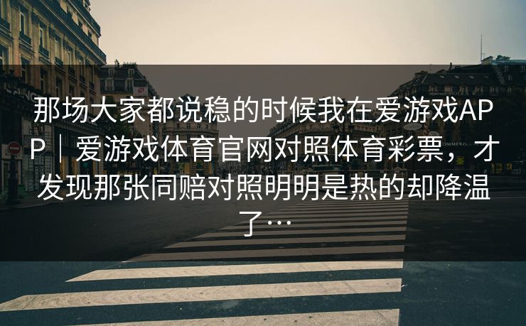 那场大家都说稳的时候我在爱游戏APP｜爱游戏体育官网对照体育彩票，才发现那张同赔对照明明是热的却降温了…