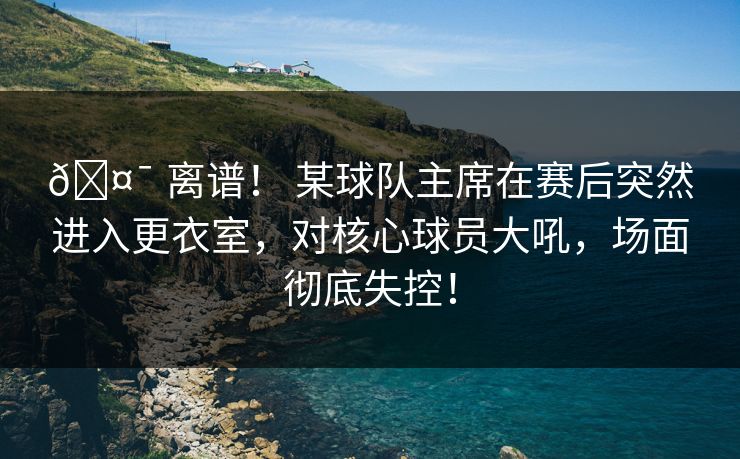🤯 离谱！ 某球队主席在赛后突然进入更衣室，对核心球员大吼，场面彻底失控！