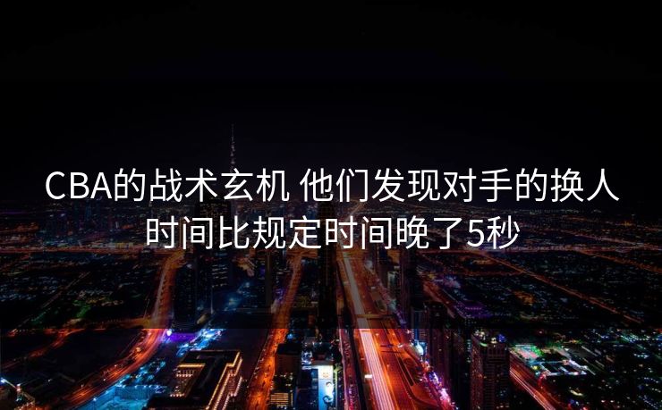 CBA的战术玄机 他们发现对手的换人时间比规定时间晚了5秒