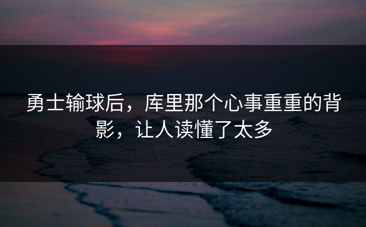 勇士输球后，库里那个心事重重的背影，让人读懂了太多