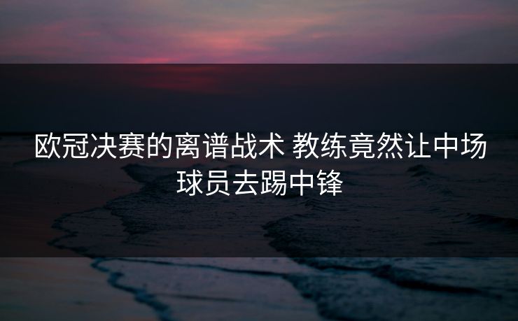 欧冠决赛的离谱战术 教练竟然让中场球员去踢中锋