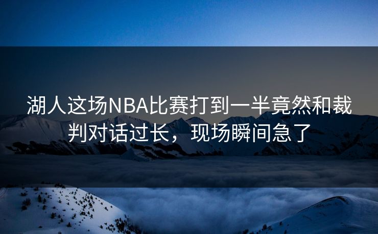 湖人这场NBA比赛打到一半竟然和裁判对话过长，现场瞬间急了