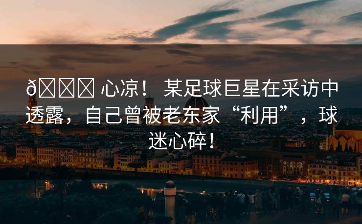 💔 心凉！ 某足球巨星在采访中透露，自己曾被老东家“利用”，球迷心碎！