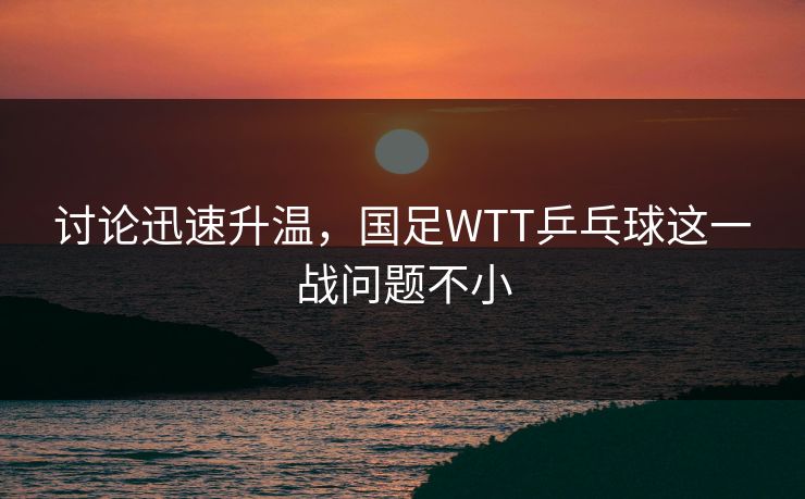 讨论迅速升温，国足WTT乒乓球这一战问题不小