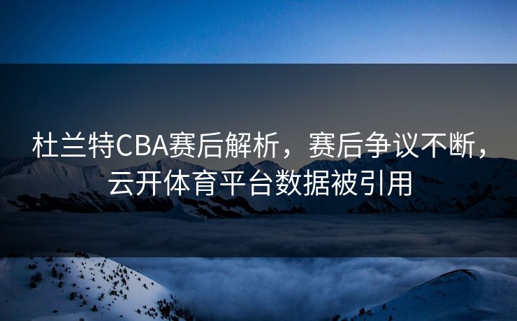 杜兰特CBA赛后解析，赛后争议不断，云开体育平台数据被引用