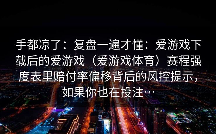 手都凉了：复盘一遍才懂：爱游戏下载后的爱游戏（爱游戏体育）赛程强度表里赔付率偏移背后的风控提示，如果你也在投注…