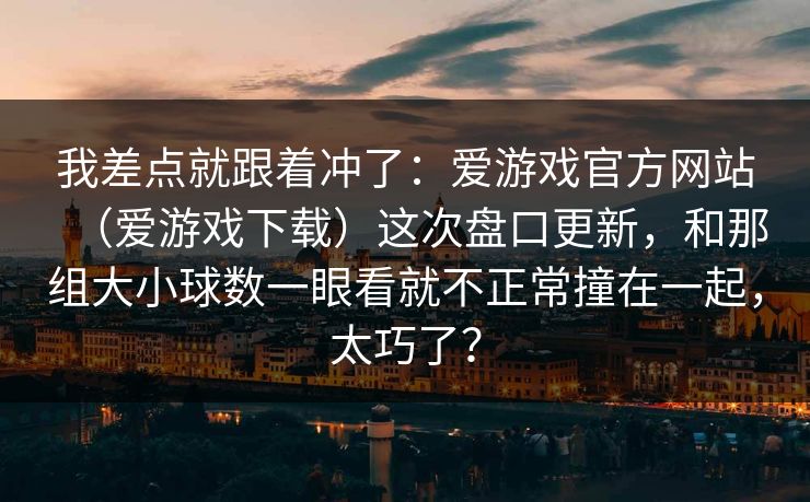 我差点就跟着冲了：爱游戏官方网站（爱游戏下载）这次盘口更新，和那组大小球数一眼看就不正常撞在一起，太巧了？