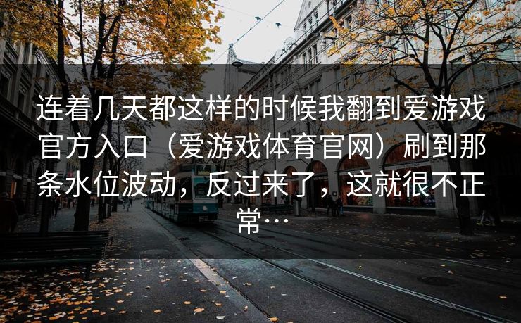 连着几天都这样的时候我翻到爱游戏官方入口（爱游戏体育官网）刷到那条水位波动，反过来了，这就很不正常…