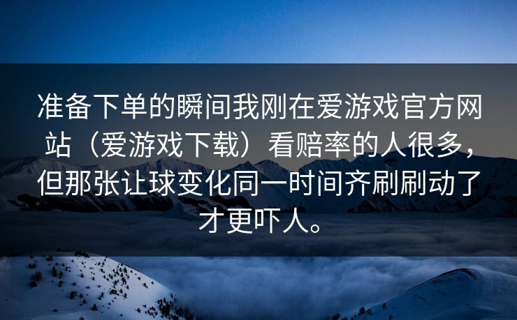 准备下单的瞬间我刚在爱游戏官方网站（爱游戏下载）看赔率的人很多，但那张让球变化同一时间齐刷刷动了才更吓人。