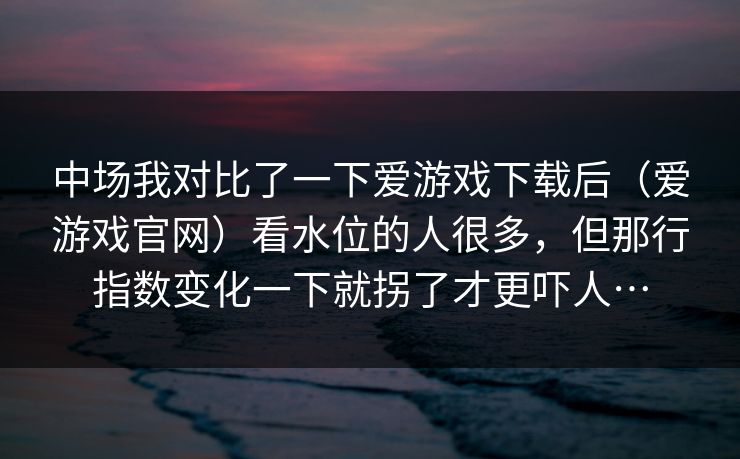 中场我对比了一下爱游戏下载后（爱游戏官网）看水位的人很多，但那行指数变化一下就拐了才更吓人…