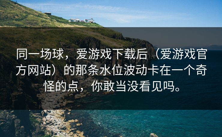 同一场球，爱游戏下载后（爱游戏官方网站）的那条水位波动卡在一个奇怪的点，你敢当没看见吗。