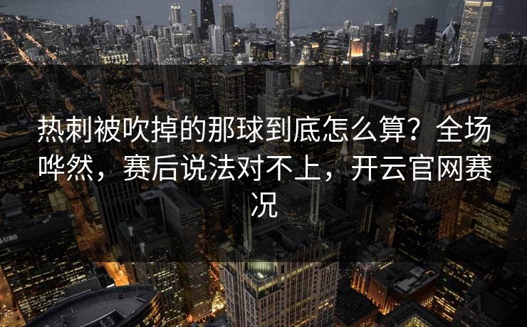 热刺被吹掉的那球到底怎么算？全场哗然，赛后说法对不上，开云官网赛况