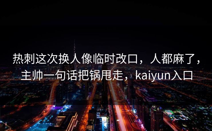 热刺这次换人像临时改口，人都麻了，主帅一句话把锅甩走，kaiyun入口