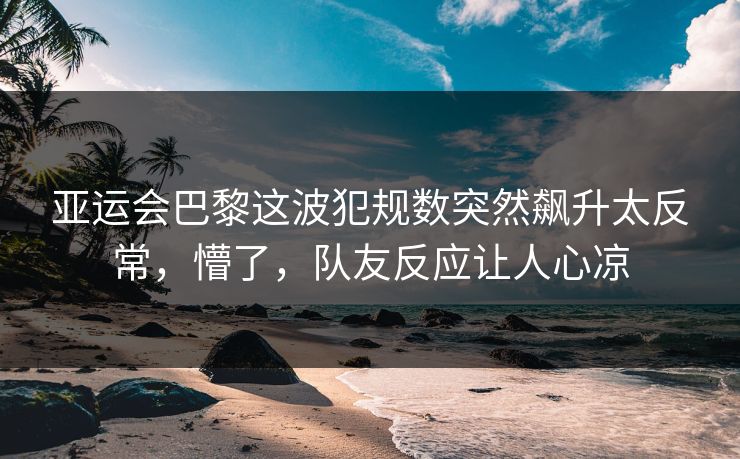 亚运会巴黎这波犯规数突然飙升太反常，懵了，队友反应让人心凉