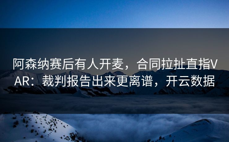 阿森纳赛后有人开麦，合同拉扯直指VAR：裁判报告出来更离谱，开云数据