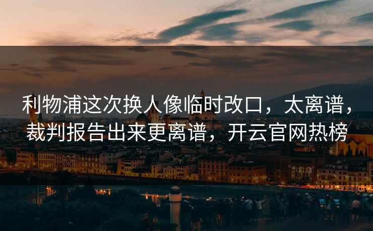利物浦这次换人像临时改口，太离谱，裁判报告出来更离谱，开云官网热榜