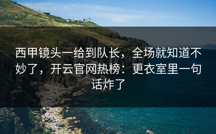西甲镜头一给到队长，全场就知道不妙了，开云官网热榜：更衣室里一句话炸了